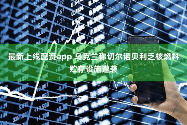 最新上线配资app 乌克兰称切尔诺贝利乏核燃料贮存设施遭袭