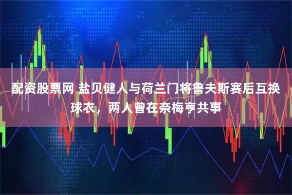 配资股票网 盐贝健人与荷兰门将鲁夫斯赛后互换球衣，两人曾在奈梅亨共事