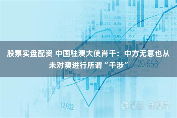 股票实盘配资 中国驻澳大使肖千：中方无意也从未对澳进行所谓“干涉”