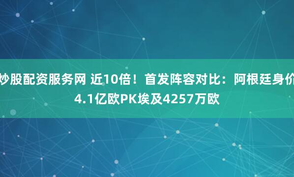 炒股配资服务网 近10倍！首发阵容对比：阿根廷身价4.1亿欧PK埃及4257万欧