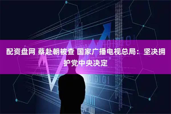 配资盘网 蔡赴朝被查 国家广播电视总局：坚决拥护党中央决定