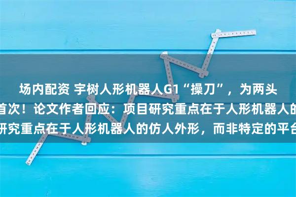 场内配资 宇树人形机器人G1“操刀”,为两头活猪完成手术,系全球首次!论文作者回应:项目研究重点在于人形机器人的仿人外形,而非特定的平台