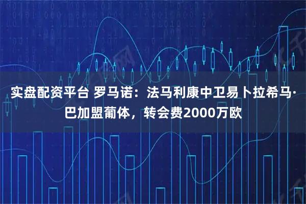 实盘配资平台 罗马诺：法马利康中卫易卜拉希马·巴加盟葡体，转会费2000万欧
