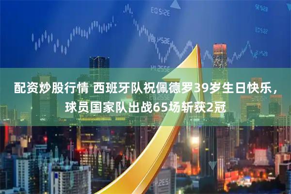 配资炒股行情 西班牙队祝佩德罗39岁生日快乐，球员国家队出战65场斩获2冠