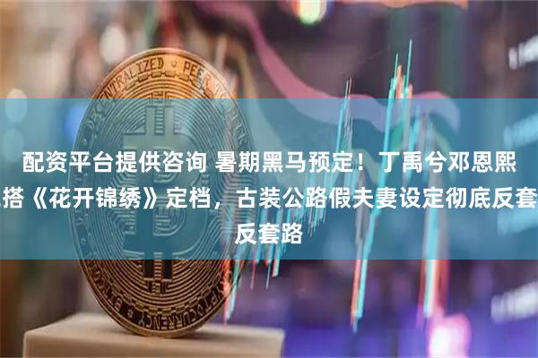 配资平台提供咨询 暑期黑马预定！丁禹兮邓恩熙二搭《花开锦绣》定档，古装公路假夫妻设定彻底反套路
