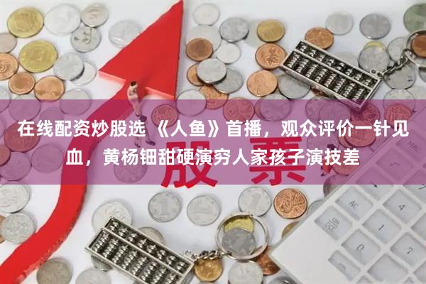 在线配资炒股选 《人鱼》首播，观众评价一针见血，黄杨钿甜硬演穷人家孩子演技差