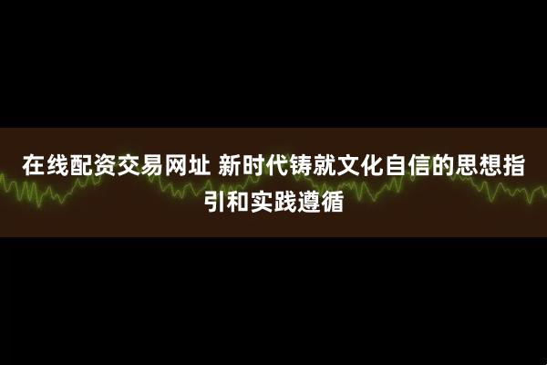 在线配资交易网址 新时代铸就文化自信的思想指引和实践遵循