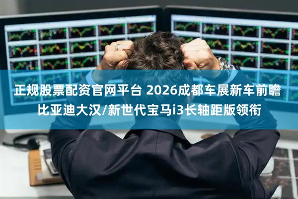 正规股票配资官网平台 2026成都车展新车前瞻 比亚迪大汉/新世代宝马i3长轴距版领衔