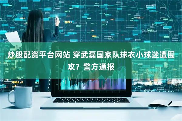 炒股配资平台网站 穿武磊国家队球衣小球迷遭围攻？警方通报