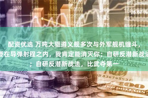 配资优选 万吨大驱遵义舰多次与外军舰机缠斗，我军官兵：只要在导弹射程之内，我肯定能消灭你；自研反潜新战法，比武夺第一